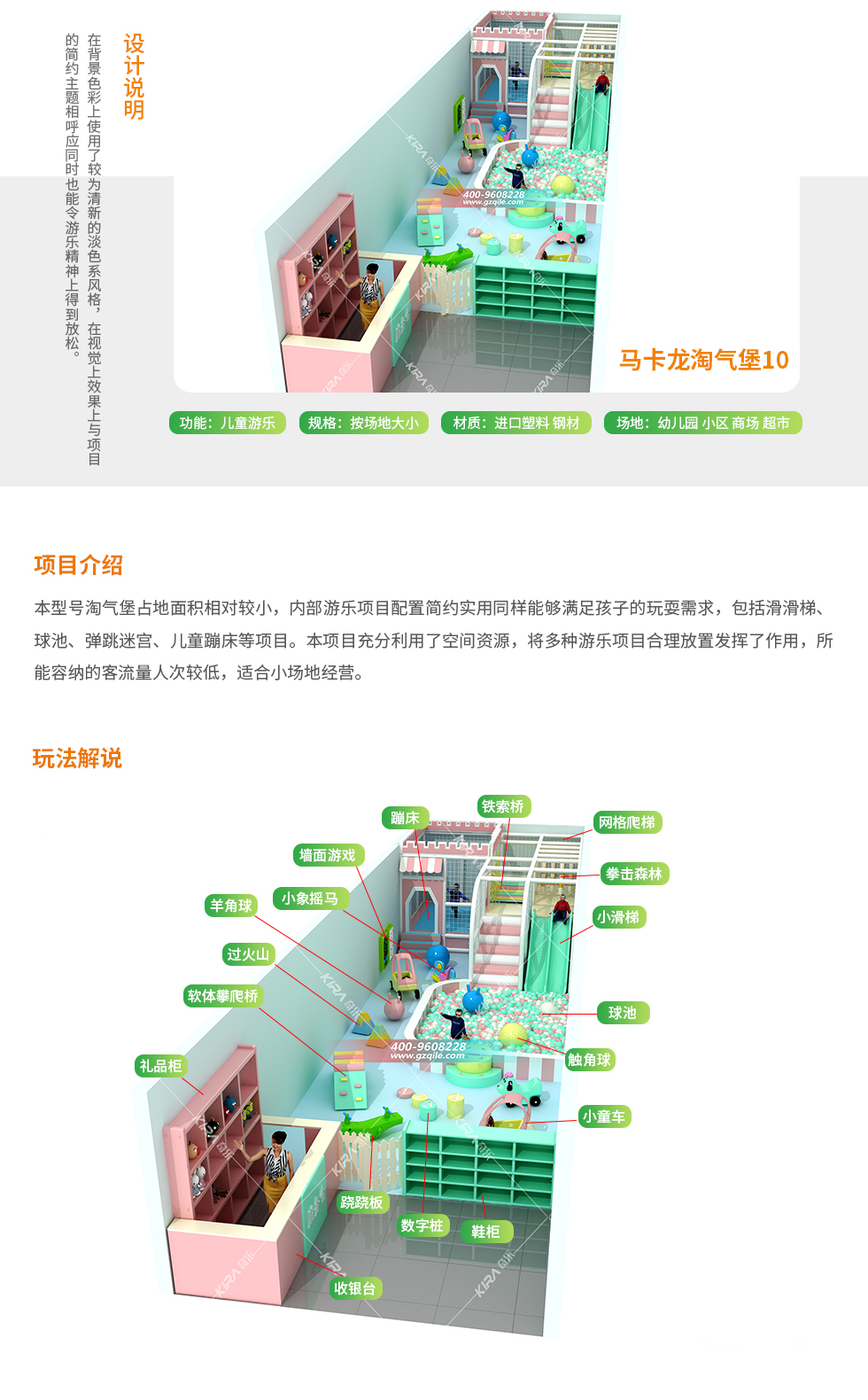 马卡龙淘气堡10设计说明：背景色彩使用了淡色系列风格营造出了清新的乐园氛围，丰富多彩的玩法，五彩缤纷的清新环境，让孩子在玩乐中唤醒自身对美的渴望。 马卡龙淘气堡10项目介绍：本型号马卡龙淘气堡占地面积相对较小，淘气堡乐园内游乐项目配置简约。淘气堡内包括时儿童创意攀岩、气圈秋千、网格爬梯、墙面游戏、淡蓝色海洋球池、S型滑梯等项目。本型号淘气堡在功能划分上，充分考虑到了儿童入馆玩耍体验时的安全性，整个淘气堡乐园的动线布局依然合理的搭配方式铺设展开，既是的场地资源得到最大程度优化利用，同时也将多种游乐方式融入其中丰富了乐园项目的可玩性、趣味性和娱乐性。所能容纳的客流人次相对较低，适合小场地经营。